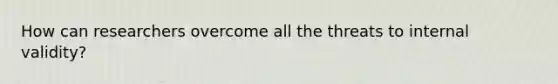 How can researchers overcome all the threats to internal validity?