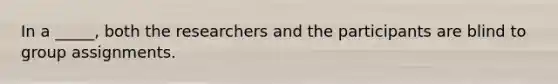 In a _____, both the researchers and the participants are blind to group assignments.