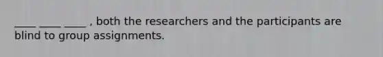 ____ ____ ____ , both the researchers and the participants are blind to group assignments.