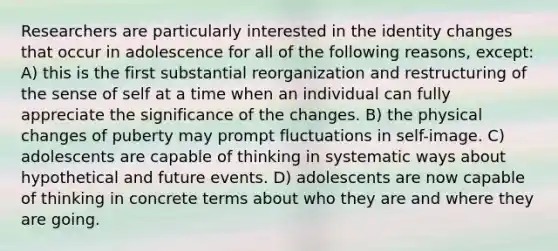 Researchers are particularly interested in the identity changes that occur in adolescence for all of the following reasons, except: A) this is the first substantial reorganization and restructuring of the sense of self at a time when an individual can fully appreciate the significance of the changes. B) the physical changes of puberty may prompt fluctuations in self-image. C) adolescents are capable of thinking in systematic ways about hypothetical and future events. D) adolescents are now capable of thinking in concrete terms about who they are and where they are going.