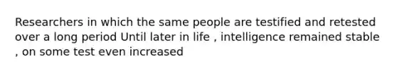 Researchers in which the same people are testified and retested over a long period Until later in life , intelligence remained stable , on some test even increased