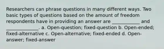 Researchers can phrase questions in many different ways. Two basic types of questions based on the amount of freedom respondents have in providing an answer are ____________ and ______________. a. Open-question; fixed-question b. Open-ended; fixed-alternative c. Open-alternative; fixed-ended d. Open-answer; fixed-answer