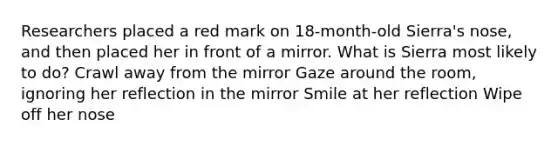 Researchers placed a red mark on 18-month-old Sierra's nose, and then placed her in front of a mirror. What is Sierra most likely to do? Crawl away from the mirror Gaze around the room, ignoring her reflection in the mirror Smile at her reflection Wipe off her nose