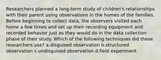 Researchers planned a long-term study of children's relationships with their parent using observations in the homes of the families. Before beginning to collect data, the observers visited each home a few times and set up their recording equipment and recorded behavior just as they would do in the data collection phase of their study. Which of the following techniques did these researchers use? a.disguised observation b.structured observation c.undisguised observation d.field experiment