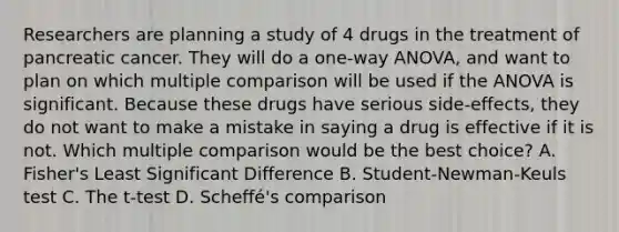 Researchers are planning a study of 4 drugs in the treatment of pancreatic cancer. They will do a one-way ANOVA, and want to plan on which multiple comparison will be used if the ANOVA is significant. Because these drugs have serious side-effects, they do not want to make a mistake in saying a drug is effective if it is not. Which multiple comparison would be the best choice? A. Fisher's Least Significant Difference B. Student-Newman-Keuls test C. The t-test D. Scheffé's comparison