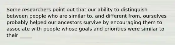 Some researchers point out that our ability to distinguish between people who are similar to, and different from, ourselves probably helped our ancestors survive by encouraging them to associate with people whose goals and priorities were similar to their _____