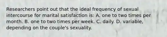 Researchers point out that the ideal frequency of sexual intercourse for marital satisfaction is: A. one to two times per month. B. one to two times per week. C. daily. D. variable, depending on the couple's sexuality.