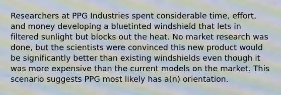 Researchers at PPG Industries spent considerable time, effort, and money developing a bluetinted windshield that lets in filtered sunlight but blocks out the heat. No market research was done, but the scientists were convinced this new product would be significantly better than existing windshields even though it was more expensive than the current models on the market. This scenario suggests PPG most likely has a(n) orientation.