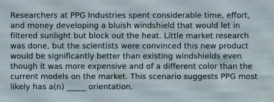 Researchers at PPG Industries spent considerable time, effort, and money developing a bluish windshield that would let in filtered sunlight but block out the heat. Little market research was done, but the scientists were convinced this new product would be significantly better than existing windshields even though it was more expensive and of a different color than the current models on the market. This scenario suggests PPG most likely has a(n) _____ orientation.