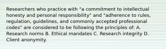 Researchers who practice with "a commitment to intellectual honesty and personal responsibility" and "adherence to rules, regulation, guidelines, and commonly accepted professional codes" are considered to be following the principles of: A. Research norms B. Ethical mandates C. Research integrity D. Client anonymity.