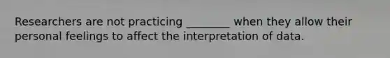 Researchers are not practicing ________ when they allow their personal feelings to affect the interpretation of data.