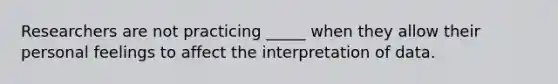 Researchers are not practicing _____ when they allow their personal feelings to affect the interpretation of data.