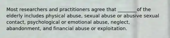 Most researchers and practitioners agree that ________of the elderly includes physical abuse, sexual abuse or abusive sexual contact, psychological or emotional abuse, neglect, abandonment, and financial abuse or exploitation.