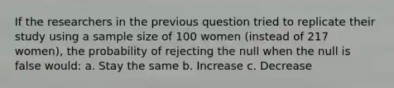 If the researchers in the previous question tried to replicate their study using a sample size of 100 women (instead of 217 women), the probability of rejecting the null when the null is false would: a. Stay the same b. Increase c. Decrease