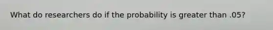 What do researchers do if the probability is <a href='https://www.questionai.com/knowledge/ktgHnBD4o3-greater-than' class='anchor-knowledge'>greater than</a> .05?