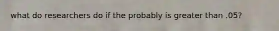 what do researchers do if the probably is greater than .05?