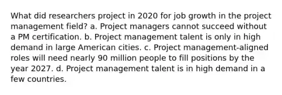 What did researchers project in 2020 for job growth in the project management field? a. Project managers cannot succeed without a PM certification. b. Project management talent is only in high demand in large American cities. c. Project management-aligned roles will need nearly 90 million people to fill positions by the year 2027. d. Project management talent is in high demand in a few countries.