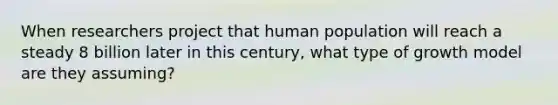 When researchers project that human population will reach a steady 8 billion later in this century, what type of growth model are they assuming?