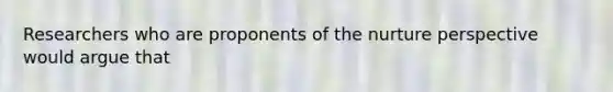 Researchers who are proponents of the nurture perspective would argue that