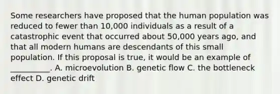 Some researchers have proposed that the human population was reduced to fewer than 10,000 individuals as a result of a catastrophic event that occurred about 50,000 years ago, and that all modern humans are descendants of this small population. If this proposal is true, it would be an example of __________. A. microevolution B. genetic flow C. the bottleneck effect D. genetic drift