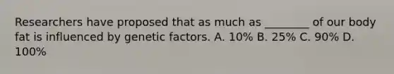 Researchers have proposed that as much as ________ of our body fat is influenced by genetic factors. A. 10% B. 25% C. 90% D. 100%