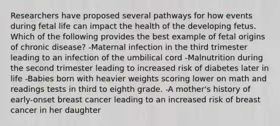 Researchers have proposed several pathways for how events during fetal life can impact the health of the developing fetus. Which of the following provides the best example of fetal origins of chronic disease? -Maternal infection in the third trimester leading to an infection of the umbilical cord -Malnutrition during the second trimester leading to increased risk of diabetes later in life -Babies born with heavier weights scoring lower on math and readings tests in third to eighth grade. -A mother's history of early-onset breast cancer leading to an increased risk of breast cancer in her daughter