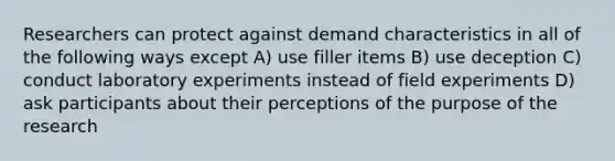 Researchers can protect against demand characteristics in all of the following ways except A) use filler items B) use deception C) conduct laboratory experiments instead of field experiments D) ask participants about their perceptions of the purpose of the research