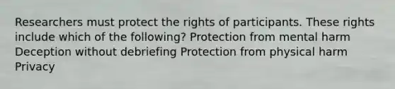 Researchers must protect the rights of participants. These rights include which of the following? Protection from mental harm Deception without debriefing Protection from physical harm Privacy