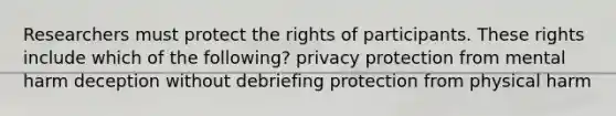 Researchers must protect the rights of participants. These rights include which of the following? privacy protection from mental harm deception without debriefing protection from physical harm