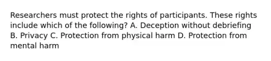 Researchers must protect the rights of participants. These rights include which of the following? A. Deception without debriefing B. Privacy C. Protection from physical harm D. Protection from mental harm