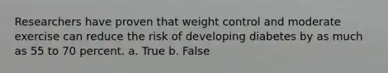 Researchers have proven that weight control and moderate exercise can reduce the risk of developing diabetes by as much as 55 to 70 percent. a. True b. False