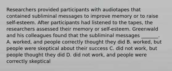 Researchers provided participants with audiotapes that contained subliminal messages to improve memory or to raise self-esteem. After participants had listened to the tapes, the researchers assessed their memory or self-esteem. Greenwald and his colleagues found that the subliminal messages _______. A. worked, and people correctly thought they did B. worked, but people were skeptical about their success C. did not work, but people thought they did D. did not work, and people were correctly skeptical