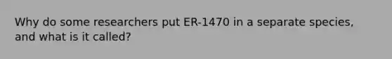 Why do some researchers put ER-1470 in a separate species, and what is it called?