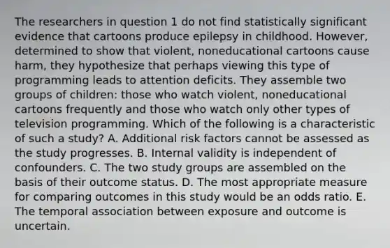 The researchers in question 1 do not find statistically significant evidence that cartoons produce epilepsy in childhood. However, determined to show that violent, noneducational cartoons cause harm, they hypothesize that perhaps viewing this type of programming leads to attention deficits. They assemble two groups of children: those who watch violent, noneducational cartoons frequently and those who watch only other types of television programming. Which of the following is a characteristic of such a study? A. Additional risk factors cannot be assessed as the study progresses. B. Internal validity is independent of confounders. C. The two study groups are assembled on the basis of their outcome status. D. The most appropriate measure for comparing outcomes in this study would be an odds ratio. E. The temporal association between exposure and outcome is uncertain.