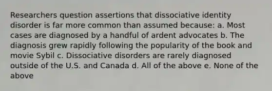 Researchers question assertions that dissociative identity disorder is far more common than assumed because: a. Most cases are diagnosed by a handful of ardent advocates b. The diagnosis grew rapidly following the popularity of the book and movie Sybil c. Dissociative disorders are rarely diagnosed outside of the U.S. and Canada d. All of the above e. None of the above