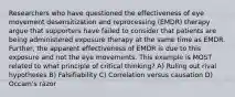 Researchers who have questioned the effectiveness of eye movement desensitization and reprocessing (EMDR) therapy argue that supporters have failed to consider that patients are being administered exposure therapy at the same time as EMDR. Further, the apparent effectiveness of EMDR is due to this exposure and not the eye movements. This example is MOST related to what principle of critical thinking? A) Ruling out rival hypotheses B) Falsifiability C) Correlation versus causation D) Occam's razor