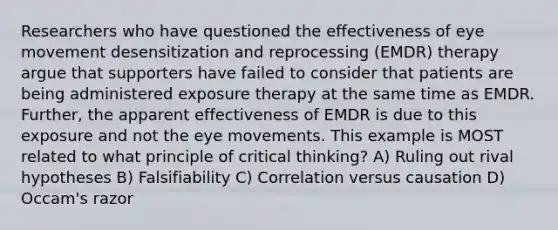 Researchers who have questioned the effectiveness of eye movement desensitization and reprocessing (EMDR) therapy argue that supporters have failed to consider that patients are being administered exposure therapy at the same time as EMDR. Further, the apparent effectiveness of EMDR is due to this exposure and not the eye movements. This example is MOST related to what principle of critical thinking? A) Ruling out rival hypotheses B) Falsifiability C) Correlation versus causation D) Occam's razor