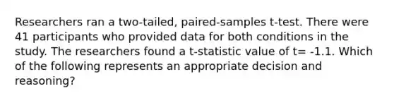 Researchers ran a two-tailed, paired-samples t-test. There were 41 participants who provided data for both conditions in the study. The researchers found a t-statistic value of t= -1.1. Which of the following represents an appropriate decision and reasoning?