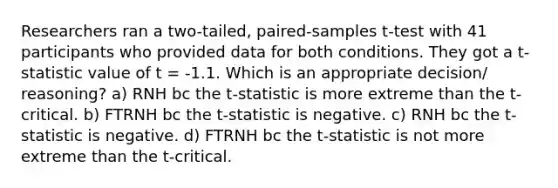 Researchers ran a two-tailed, paired-samples t-test with 41 participants who provided data for both conditions. They got a t-statistic value of t = -1.1. Which is an appropriate decision/ reasoning? a) RNH bc the t-statistic is more extreme than the t-critical. b) FTRNH bc the t-statistic is negative. c) RNH bc the t-statistic is negative. d) FTRNH bc the t-statistic is not more extreme than the t-critical.