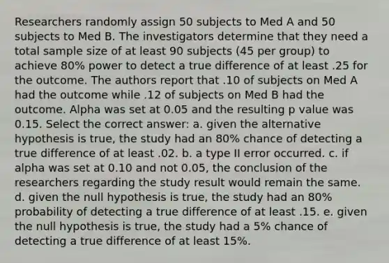 Researchers randomly assign 50 subjects to Med A and 50 subjects to Med B. The investigators determine that they need a total sample size of at least 90 subjects (45 per group) to achieve 80% power to detect a true difference of at least .25 for the outcome. The authors report that .10 of subjects on Med A had the outcome while .12 of subjects on Med B had the outcome. Alpha was set at 0.05 and the resulting p value was 0.15. Select the correct answer: a. given the alternative hypothesis is true, the study had an 80% chance of detecting a true difference of at least .02. b. a type II error occurred. c. if alpha was set at 0.10 and not 0.05, the conclusion of the researchers regarding the study result would remain the same. d. given the null hypothesis is true, the study had an 80% probability of detecting a true difference of at least .15. e. given the null hypothesis is true, the study had a 5% chance of detecting a true difference of at least 15%.