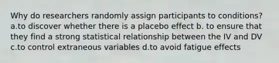 Why do researchers randomly assign participants to conditions? a.to discover whether there is a placebo effect b. to ensure that they find a strong statistical relationship between the IV and DV c.to control extraneous variables d.to avoid fatigue effects