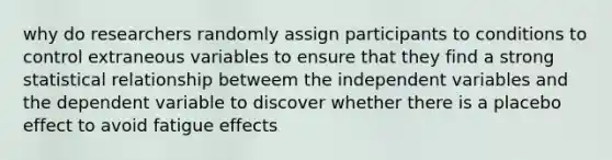 why do researchers randomly assign participants to conditions to control extraneous variables to ensure that they find a strong statistical relationship betweem the independent variables and the dependent variable to discover whether there is a placebo effect to avoid fatigue effects