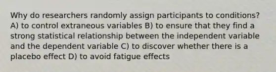 Why do researchers randomly assign participants to conditions? A) to control extraneous variables B) to ensure that they find a strong statistical relationship between the independent variable and the dependent variable C) to discover whether there is a placebo effect D) to avoid fatigue effects