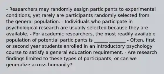 - Researchers may randomly assign participants to experimental conditions, yet rarely are participants randomly selected from the general population. - Individuals who participate in psychological research are usually selected because they are available. - For academic researchers, the most readily available population of potential participants is ______ _______ - Often, first or second year students enrolled in an introductory psychology course to satisfy a general education requirement. - Are research findings limited to these types of participants, or can we generalize across humanity?