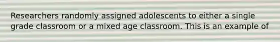 Researchers randomly assigned adolescents to either a single grade classroom or a mixed age classroom. This is an example of