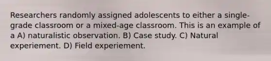 Researchers randomly assigned adolescents to either a single-grade classroom or a mixed-age classroom. This is an example of a A) naturalistic observation. B) Case study. C) Natural experiement. D) Field experiement.