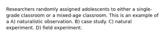 Researchers randomly assigned adolescents to either a single-grade classroom or a mixed-age classroom. This is an example of a A) naturalistic observation. B) case study. C) natural experiment. D) field experiment.