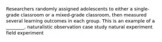 Researchers randomly assigned adolescents to either a single-grade classroom or a mixed-grade classroom, then measured several learning outcomes in each group. This is an example of a ________. naturalistic observation case study natural experiment field experiment