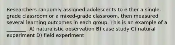 Researchers randomly assigned adolescents to either a single-grade classroom or a mixed-grade classroom, then measured several learning outcomes in each group. This is an example of a ________. A) naturalistic observation B) case study C) natural experiment D) field experiment