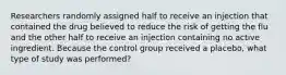 Researchers randomly assigned half to receive an injection that contained the drug believed to reduce the risk of getting the flu and the other half to receive an injection containing no active ingredient. Because the control group received a placebo, what type of study was performed?